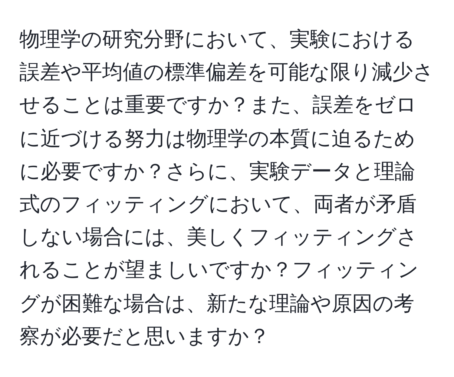 物理学の研究分野において、実験における誤差や平均値の標準偏差を可能な限り減少させることは重要ですか？また、誤差をゼロに近づける努力は物理学の本質に迫るために必要ですか？さらに、実験データと理論式のフィッティングにおいて、両者が矛盾しない場合には、美しくフィッティングされることが望ましいですか？フィッティングが困難な場合は、新たな理論や原因の考察が必要だと思いますか？