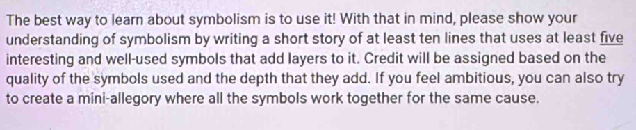 The best way to learn about symbolism is to use it! With that in mind, please show your 
understanding of symbolism by writing a short story of at least ten lines that uses at least five 
interesting and well-used symbols that add layers to it. Credit will be assigned based on the 
quality of the symbols used and the depth that they add. If you feel ambitious, you can also try 
to create a mini-allegory where all the symbols work together for the same cause.