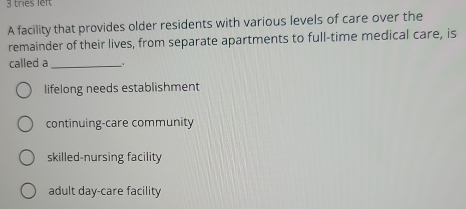 tries left
A facility that provides older residents with various levels of care over the
remainder of their lives, from separate apartments to full-time medical care, is
called a_ _.
lifelong needs establishment
continuing-care community
skilled-nursing facility
adult day-care facility