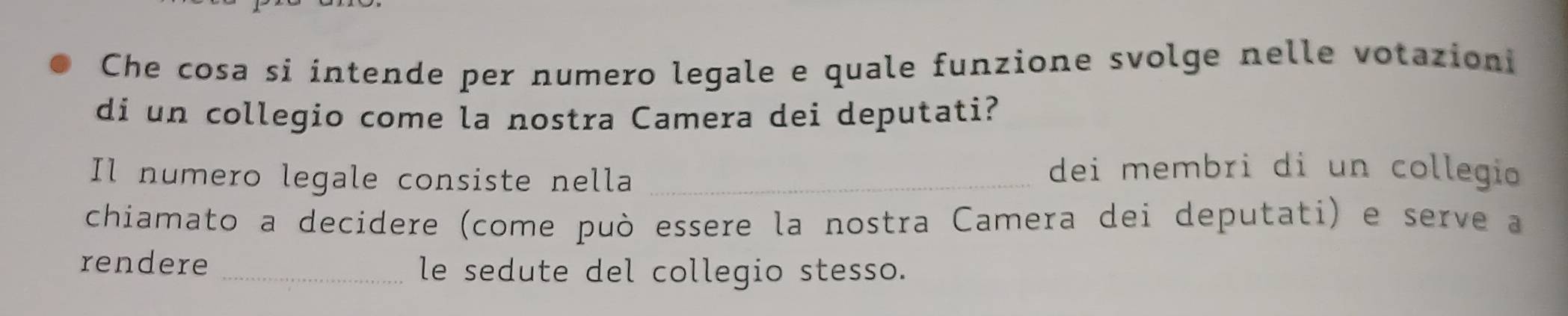 Che cosa si intende per numero legale e quale funzione svolge nelle votazioni 
di un collegio come la nostra Camera dei deputati? 
Il numero legale consiste nella_ 
dei membri di un collegio 
chiamato a decidere (come può essere la nostra Camera dei deputati) e serve a 
rendere_ 
le sedute del collegio stesso.