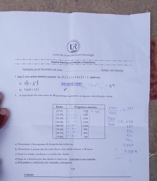 Curso de Licenciatura em Psicología
Exame Normal Introdção a Estatística
Nampuía, 30 de Novembro de 2024 Tempo: 100 minutos
1. Seja X uma variável aleatória qualquer. Se E(X)=1 Var(X)=5 , determine
a) E[(2+X^2)]
b) Var(4+3X)
1. A população de uma zona de Moçambique apresenta a seguinte distribuição etária.
a) Determine o histograma de frequências relativas.
b) Determine a proporção de indivíduos com idade inferior a 40 anos.
c) Qual é a média, mediana e a moda das idades.
d)Diga se a distribuição das idades é simétrica. Justifique a tua resposta
e) Determine o coeficiente de variação e interprete
FIM
Cotação