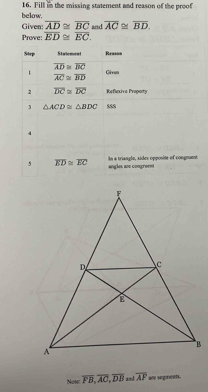 Fill in the missing statement and reason of the proof
below.
Given: overline AD≌ overline BC and overline AC≌ overline BD.
Prove: overline ED≌ overline EC.
In a triangle, sides opposite of congruent
5 overline ED≌ overline EC angles are congruent
Note: overline FB,overline AC,overline DB and overline AF are segments.