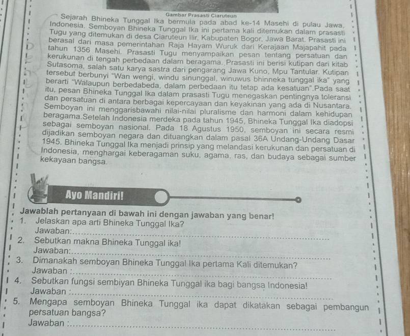 Gambar Prasasti Ciaruteun
Sejarah Bhineka Tunggal Ika bermula pada abad ke-14 Masehi di pulau Jawa.
Indonesia. Semboyan Bhineka Tunggal Ika ini pertama kali ditemukan dalam prasasti
Tugu yang ditemukan di desa Ciaruteun Ilir, Kabupaten Bogor, Jawa Barat. Prasasti ini
berasal dari masa pemerintahan Raja Hayam Wuruk dari Kerajaan Majapahit pada
tahun 1356 Masehi. Prasasti Tugu menyampaikan pesan tentang persatuan dan
kerukunan di tengah perbedaan dalam beragama. Prasasti ini berisi kutipan dari kitab
Sutasoma, salah satu karya sastra dari pengarang Jawa Kuno, Mpu Tantular. Kutipan 1
tersebut berbunyi “Wan wengi, windu sinunggal, winuwus bhinneka tunggal ika” yang 1
berarti "Walaupun berbedabeda, dalam perbedaan itu tetap ada kesatuan".Pada saat
itu, pesan Bhineka Tunggal Ika dalam prasasti Tugu menegaskan pentingnya toleransi
dan persatuan di antara berbagai kepercayaan dan keyakinan yang ada di Nusantara.
Semboyan ini menggarisbawahi nilai-nilai pluralisme dan harmoni dalam kehidupan
beragama.Setelah Indonesia merdeka pada tahun 1945, Bhineka Tunggal Ika diadopsi
sebagai semboyan nasional. Pada 18 Agustus 1950, semboyan ini secara resmi
dijadikan semboyan negara dan dituangkan dalam pasal 36A Undang-Undang Dasar
1945. Bhineka Tunggal Ika menjadi prinsip yang melandasi kerukunan dan persatuan di
Indonesia, menghargai keberagaman suku, agama, ras, dan budaya sebagai sumber
kekayaan bangsa.
Ayo Mandiri!
Jawablah pertanyaan di bawah ini dengan jawaban yang benar!
1. Jelaskan apa arti Bhineka Tunggal Ika?
Jawaban:_
2. Sebutkan makna Bhineka Tunggal ika!
Jawaban:_
3. Dimanakah semboyan Bhineka Tunggal Ika pertama Kali ditemukan?
Jawaban :_
4. Sebutkan fungsi sembiyan Bhineka Tunggal ika bagi bangsa Indonesia!
Jawaban :_
5. Mengapa semboyan Bhineka Tunggal ika dapat dikatakan sebagai pembangun
persatuan bangsa?
Jawaban :_