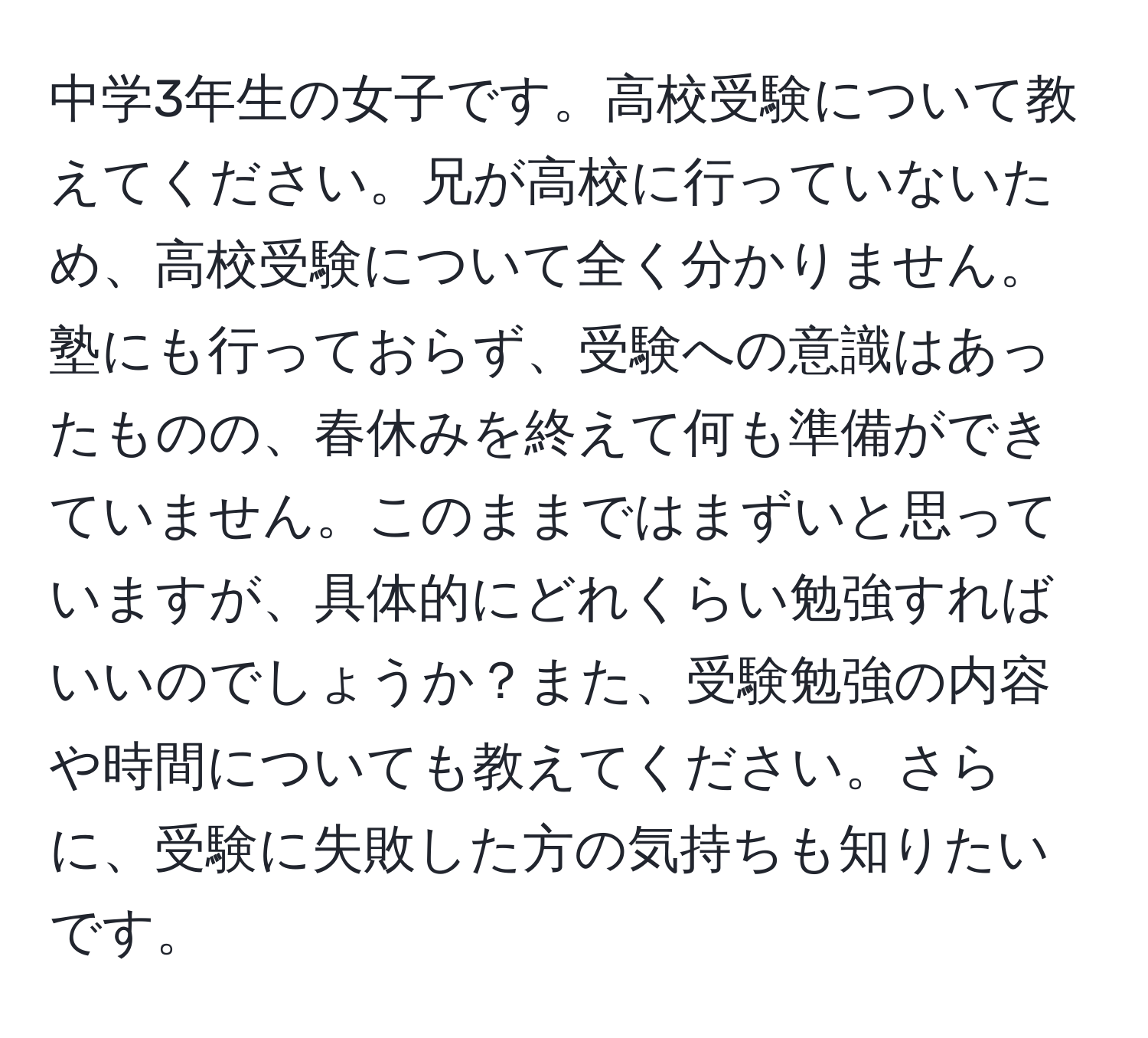 中学3年生の女子です。高校受験について教えてください。兄が高校に行っていないため、高校受験について全く分かりません。塾にも行っておらず、受験への意識はあったものの、春休みを終えて何も準備ができていません。このままではまずいと思っていますが、具体的にどれくらい勉強すればいいのでしょうか？また、受験勉強の内容や時間についても教えてください。さらに、受験に失敗した方の気持ちも知りたいです。