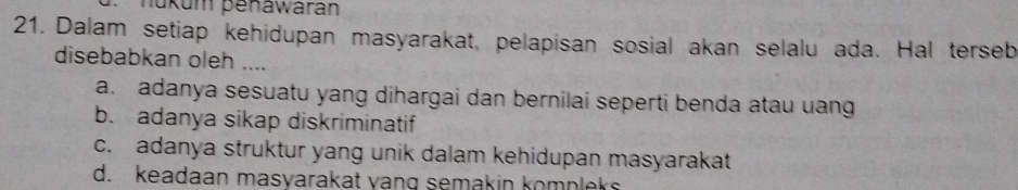 nükum penawarán
21. Dalam setiap kehidupan masyarakat, pelapisan sosial akan selalu ada. Hal terseb
disebabkan oleh ....
a. adanya sesuatu yang dihargai dan bernilai seperti benda atau uang
b. adanya sikap diskriminatif
c. adanya struktur yang unik dalam kehidupan masyarakat
d. keadaan masyarakat yang semakin komplek