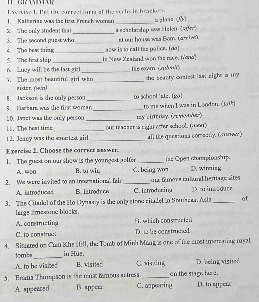 I1. GRAMMAR
Exercise 1. Put the correct form of the verbs in brackets.
1. Katherine was the first French woman _a plane. (fly)
2. The only student that_ a scholarship was Helen. (offer)
3. The second guest who _at our house was Bam. (arrive)
4. The best thing_ now is to call the police. (do)
5. The first ship _in New Zealand won the race. (land)
6. Lucy will be the last girl _the exam. (submit)
7. The most beautiful girl who _the beauty contest last night is my
sister. (win)
8. Jackson is the only person _to school late. (go)
9. Barbara was the first woman _to me when I was in London. (talk)
10. Janet was the only person _my birthday. (remember)
11. The best time_ our teacher is right after school. (meet)
12. Jenny was the smartest girl _all the questions correctly. (answer)
Exercise 2. Choose the correct answer.
1. The guest on our show is the youngest golfer _the Open championship.
A. won B. to win C. being won D. winning
2. We were invited to an international fair _our famous cultural heritage sites.
A. introduced B. introduce C. introducing D. to introduce
3. The Citadel of the Ho Dynasty is the only stone citadel in Southeast Asia_ of
large limestone blocks.
A. constructing B. which constructed
C. to construct D. to be constructed
4. Situated on Cam Khe Hill, the Tomb of Minh Mang is one of the most interesting royal
tombs _in Hue.
A. to be visited B. visited C. visiting D. being visited
5. Emma Thompson is the most famous actress_ on the stage here.
A. appeared B. appear C. appearing D. to appear