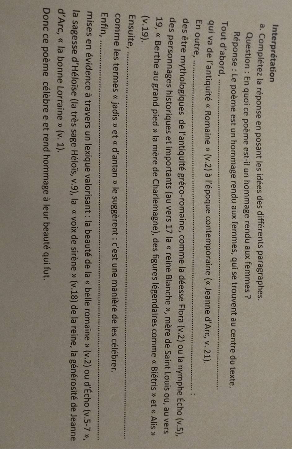 Interprétation 
a. Complétez la réponse en posant les idées des différents paragraphes. 
Question : En quoi ce poème est-il un hommage rendu aux femmes ? 
Réponse : Le poème est un hommage rendu aux femmes, qui se trouvent au centre du texte. 
Tout d’abord,_ 
qui va de l'antiquité « Romaine » (v.2) à l’époque contemporaine (« Jeanne d’Arc, v. 21). 
En outre,_ 
. : 
des être mythologiques de l'antiquité gréco-romaine, comme la déesse Flora (v.2) ou la nymphe Écho (v.5), 
des personnages historiques et importants (au vers 17 la « reine Blanche », mère de Saint Louis ou, au vers 
19, « Berthe au grand pied » la mère de Charlemagne), des figures légendaires comme « Biétris » et « Alis » 
(v.19). 
Ensuite,_ 
comme les termes « jadis » et « d'antan » le suggèrent : c'est une manière de les célébrer. 
Enfin,_ 
mises en évidence à travers un lexique valorisant : la beauté de la « belle romaine » (v.2) ou d'Écho (v.5-7 », 
la sagesse d'Héloïse (la très sage Héloïs, v.9), la « voix de sirène » (v.18) de la reine, la générosité de Jeanne 
d’Arc, « la bonne Lorraine » (v. 1). 
Donc ce poème célèbre e et rend hommage à leur beauté qui fut.