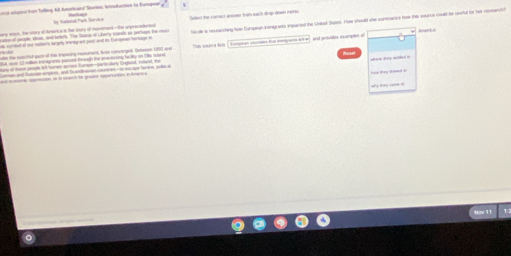 cerpt adand bon Telling All Americans' Stories: Introduction to European s 
by Nastional Park Service Heritane 
any ways, the stary of America is the stary of movement—the unprecedented Select the correct answer from each drup-down menu 
nic symbol of our nation's largely immigrant past and to European heritage in Nicole is researching how European immigrants impacted the United States. How should she summanize how this source could be useful for her research? 
ssion of people, ideas, and beliefs. The Sitazue of Liberty stands as perhaps the most 
America
954, over 12 million immigrants passed through the processing facility on Elis Island Eupean coumbles sat immigiants lety and provides exxamples of 
ndes the watchful gaze of this imposing monument, lives converged. Between 1892 and racular This source lists 
any of thost people left homes across Europe—particularly England, treland, the 
German and Russian empires, and Scandinavian cournes—to escape famine, political Resel 
and economic oppression, or in search for greaser opportunites in America where they sesed in 
how they thvel in 
why they came to 
a Nov 11 
1