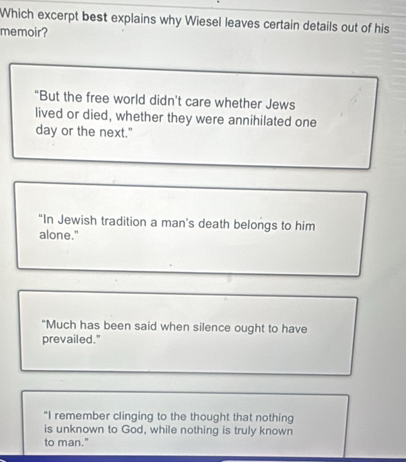 Which excerpt best explains why Wiesel leaves certain details out of his
memoir?
“But the free world didn’t care whether Jews
lived or died, whether they were annihilated one
day or the next."
“In Jewish tradition a man’s death belongs to him
alone."
“Much has been said when silence ought to have
prevailed."
“I remember clinging to the thought that nothing
is unknown to God, while nothing is truly known
to man."