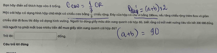 Bạn hãy điền số thích hợp vào ô trống. 
Một cái hộp có dạng hình hộp chữ nhật có chiều cao bằng  1/3  chiều rộng. Đáy của hộp có chu vi bằng 180cm, nếu tăng chiều rộng thêm 6cm và giảm 
chiều dài đi 6cm thì đảy có dạng hình vuông. Người ta dùng giấy màu dán xung quanh cái hộp đó, biết rằng cứ mỗi mét vuông tiêu tổn hết 300 000 đồng. 
Hỏi người ta phải mất bao nhiêu tiền để mua giấy dán xung quanh cái hộp đó? 
Trả lời: □ dong. 
Câu trả lời đúng