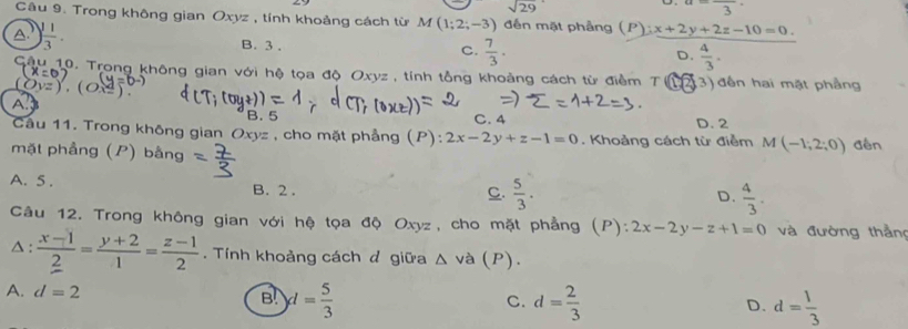 sqrt(29)
a=frac 3·
Câu 9. Trong không gian Oxyz , tính khoảng cách từ M(1;2;-3) đến mặt phảng (P):x+2y+2z-10=0.
A. ) 1/3 . B. 3.
C.  7/3 .  4/3 . 
D.
Sâu 10. Trong không gian với hệ tọa độ Oxyz , tính tổng khoảng cách từ điểm T 3) đến hai mặt phẳng
x^d)
A.
B. 5 C. 4
Câu 11. Trong không gian Oxyz , cho mặt phẳng (P): 2x-2y+z-1=0. Khoảng cách từ điễm D. 2 đến
mặt phầng (P) bằng
M(-1;2;0)
A. 5. B. 2.
C.  5/3 .  4/3 . 
D.
Câu 12. Trong không gian với hệ tọa độ Oxyz, cho mặt phẳng (P): 2x-2y-z+1=0 và đường thầng
△ :  (x-1)/2 = (y+2)/1 = (z-1)/2 . Tính khoảng cách đ giữa △ va (P).
B d= 5/3 
A. d=2 C. d= 2/3  D. d= 1/3 