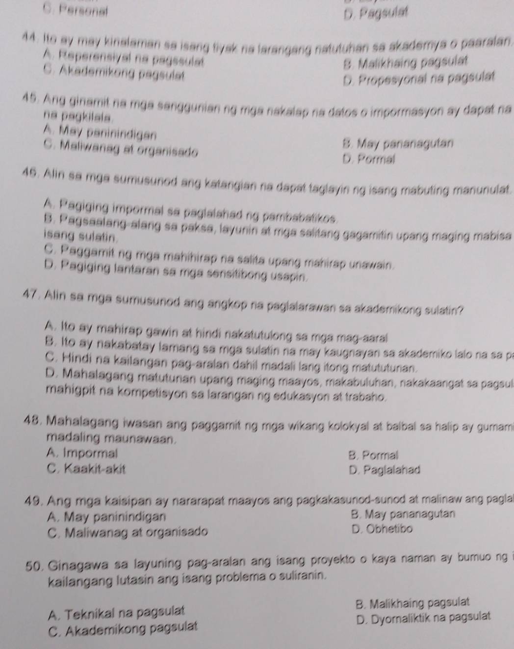 C. Personal
D. Pagsulat
44. Ito ay may kinalaman sa isang tiyak na larangang natutuhan sa akademya o paaralan.
A. Reperensival na pagesulat
B. Malikhaing pagsulat
C. Akademikong pagsulet
D. Propesyonal na pagsulat
45. Ang ginamit na mga sanggunian ng mga nakalap na datos o impormasyon ay dapat na
na pagkilals.
A. May paninindigan
C. Maliwanag at organisado
B. May pananagutan
D. Pormal
45. Alin sa mga sumusuned ang katangian na dapat taglayin ng isang mabuting manunulat.
A. Pagiging impormal sa paglalahad ng pambabalikes.
B. Pagsaalang-alang sa paksa, layunin at mga salitang gagamitin upang maging mabisa
isang sulatin.
C. Paggamit ng mga mahihirap na salita upang mahirap unawain.
D. Pagiging lantaran sa mga sensitibong usapin.
47. Alin sa mga sumusunod ang angkop na paglalarawan sa akademikong sulatin?
A. Ito ay mahirap gawin at hindi nakatutulong sa mga mag-aaral
B. Ito ay nakabatay lamang sa mga sulatin na may kaugnayan sa akademiko lalo na sa pa
C. Hindi na kailangan pag-aralan dahil madali lang itong matututunan.
D. Mahalagang matutunan upang maging maayos, makabuluhan, nakakaangat sa pagsul
mahigpit na kompetisyon sa larangan ng edukasyon at trabaho.
48. Mahalagang iwasan ang paggamit ng mga wikang kolokyal at balbal sa halip ay gumam
madaling maunawaan.
A. Impormal B. Pormal
C. Kaakit-akit D. Paglalahad
49. Ang mga kaisipan ay nararapat maayos ang pagkakasunod-sunod at malinaw ang pagla
A. May paninindigan B. May pananagutan
C. Maliwanag at organisado D. Obhetibo
50, Ginagawa sa layuning pag-aralan ang isang proyekto o kaya naman ay burnuo ng
kailangang lutasin ang isang problema o suliranin.
A. Teknikal na pagsulat B. Malikhaing pagsulat
C. Akademikong pagsulat D. Dyoraliktik na pagsulat