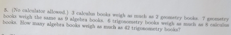 (No calculator allowed.) 3 calculus books weigh as much as 2 geometry books. 7 geometry 
books weigh the same as 9 algebra books. 6 trigonometry books weigh as much as 8 calculus 
books. How many algebra books weigh as much as 42 trigonometry books?