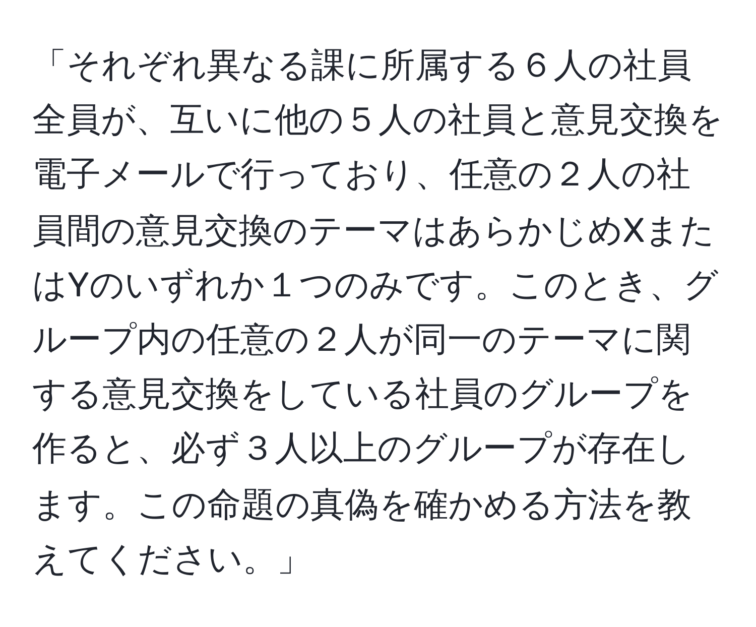 「それぞれ異なる課に所属する６人の社員全員が、互いに他の５人の社員と意見交換を電子メールで行っており、任意の２人の社員間の意見交換のテーマはあらかじめXまたはYのいずれか１つのみです。このとき、グループ内の任意の２人が同一のテーマに関する意見交換をしている社員のグループを作ると、必ず３人以上のグループが存在します。この命題の真偽を確かめる方法を教えてください。」