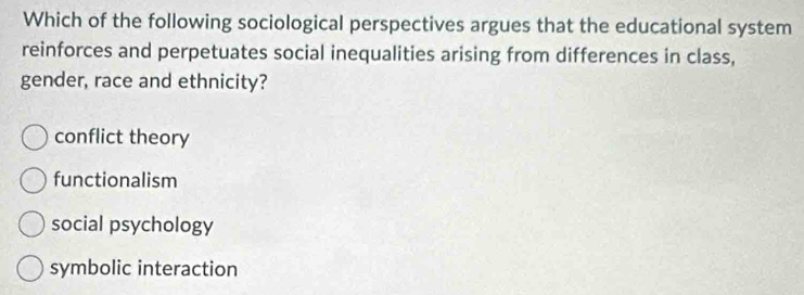 Which of the following sociological perspectives argues that the educational system
reinforces and perpetuates social inequalities arising from differences in class,
gender, race and ethnicity?
conflict theory
functionalism
social psychology
symbolic interaction