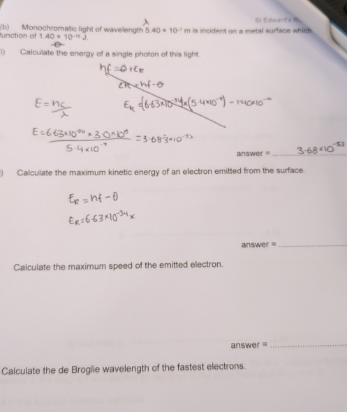 St Edward's R 
(b) Monochromatic light of wavelength 5.40* 10^(-7)m
function of 1.40* 10^(-10)J is incident on a metal surface which 
1) Calculate the energy of a single photon of this light. 
answer =_ 
Calculate the maximum kinetic energy of an electron emitted from the surface. 
answer =_ 
Calculate the maximum speed of the emitted electron. 
answer =_ 
Calculate the de Broglie wavelength of the fastest electrons.