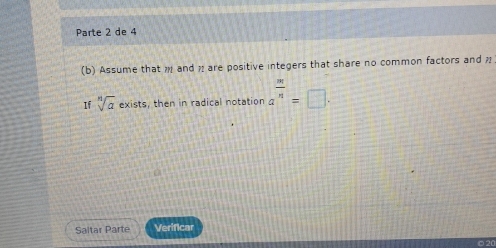 Parte 2 de 4 
(b) Assume that and are positive integers that share no common factors and n
If sqrt[n](a) e> tists, then in radical notation a^(frac m)n=□. 
Saltar Parte Verificar