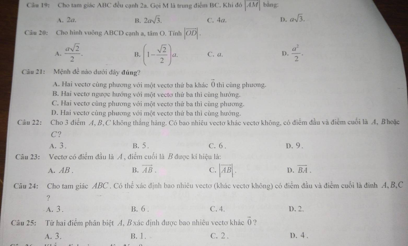 Cho tam giác ABC đều cạnh 2a. Gọi M là trung điểm BC. Khi đó |overline AM| bằng:
A. 2a. B. 2asqrt(3). C. 4a. D. asqrt(3).
Câu 20: Cho hình vuông ABCD cạnh a, tâm O. Tính |vector OD|.
A.  asqrt(2)/2 . (1- sqrt(2)/2 )a. C. a. D.  a^2/2 .
B.
Câu 21: Mệnh đề nào dưới đây đúng?
A. Hai vectơ cùng phương với một vectơ thứ ba khác vector 0 thì cùng phương.
B. Hai vectơ ngược hướng với một vectơ thứ ba thì cùng hướng.
C. Hai vectơ cùng phương với một vectơ thứ ba thì cùng phương.
D. Hai vectơ cùng phương với một vectơ thứ ba thì cùng hướng.
Câu 22: Cho 3 điểm A, B,C không thẳng hàng. Có bao nhiêu vectơ khác vectơ không, có điểm đầu và điểm cuối là A, Bhoặc
C?
A. 3 . B. 5 . C. 6 . D. 9.
Câu 23: Vectơ có điểm đầu là A, điểm cuối là B được kí hiệu là:
A. AB . vector AB. C. |vector AB|. D. overline BA.
B.
Câu 24: Cho tam giác ABC . Có thể xác định bao nhiêu vectơ (khác vectơ không) có điểm đầu và điểm cuối là đinh A, B,C
?
A. 3 . B. 6 . C. 4. D. 2.
Câu 25: Từ hai điểm phân biệt A, B xác định được bao nhiêu vectơ khác vector 0 ?
A. 3. B. 1 . C. 2 . D. 4 .