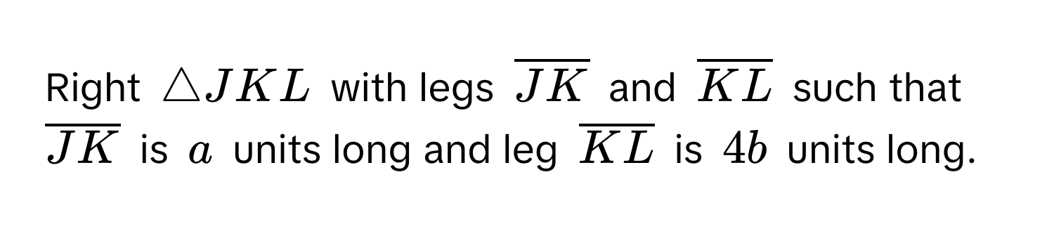 Right $△ JKL$ with legs $overlineJK$ and $overlineKL$ such that $overlineJK$ is $a$ units long and leg $overlineKL$ is $4b$ units long.