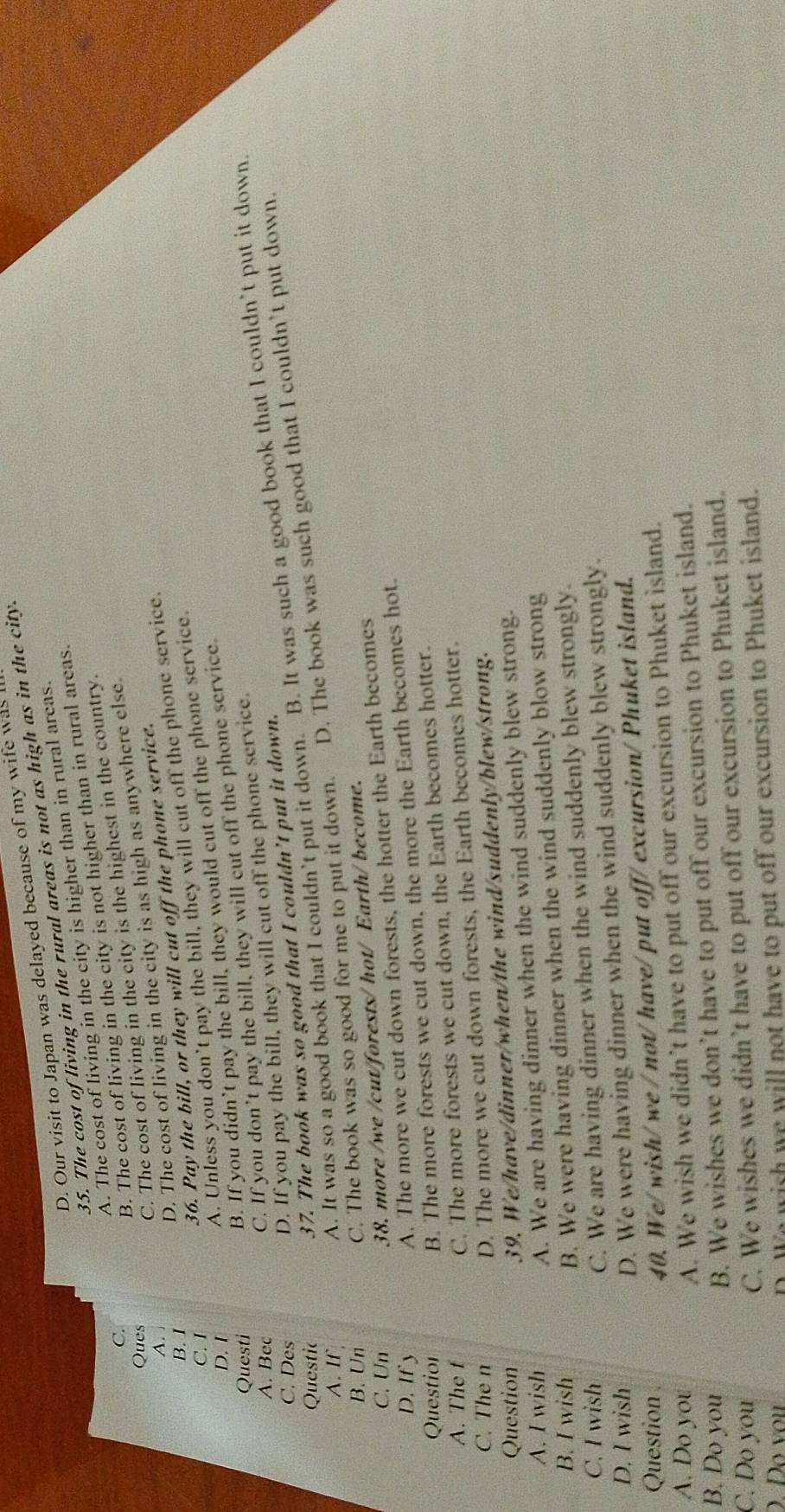 D. Our visit to Japan was delayed because of my wife was
35. The cost of living in the rural areas is not as high as in the city.
A. The cost of living in the city is higher than in rural areas.
C.
B. The cost of living in the city is not higher than in rural areas.
Ques
C. The cost of living in the city is the highest in the country.
A.
D. The cost of living in the city is as high as anywhere else.
36. Pay the bill, or they will cut off the phone service.
B. I
C. I
B. If you didn’t pay the bill, they would cut off the phone service.
D. I
A. Unless you don’t pay the bill, they will cut off the phone service.
Questi
A. Bec
C. If you don’t pay the bill, they will cut off the phone service.
C. Des
D. If you pay the bill, they will cut off the phone service.
A. It was so a good book that I couldn’t put it down. B. It was such a good book that I couldn’t put it down.
Questic
37. The book was so good that I couldn’t put it down.
C. The book was so good for me to put it down. D. The book was such good that I couldn’t put down.
A. If
B. Un
C. Un
38. more /we /cut/forests/ hot/ Earth/ become.
D. If y
A. The more we cut down forests, the hotter the Earth becomes
Questior
B. The more forests we cut down, the more the Earth becomes hot.
A. The f
C. The more forests we cut down, the Earth becomes hotter.
C. The n
D. The more we cut down forests, the Earth becomes hotter.
Question
39. We/have/dinner/when/the wind/suddenly/blew/strong.
A. I wish
A. We are having dinner when the wind suddenly blew strong.
B. I wish
B. We were having dinner when the wind suddenly blow strong
C. I wish
C. We are having dinner when the wind suddenly blew strongly.
D. I wish
D. We were having dinner when the wind suddenly blew strongly.
Question
40. We/wish/ we / not/ have/ put off/ excursion/ Phuket island.
A. Do you
A. We wish we didn’t have to put off our excursion to Phuket island.
B. Do you
B. We wishes we don’t have to put off our excursion to Phuket island.
C. Do you
C. We wishes we didn’t have to put off our excursion to Phuket island.
D Đo vou
D. We wish we will not have to put off our excursion to Phuket island.