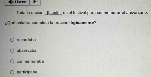 Listen
Toda la nación _[blank]_ en el festival para conmemorar el aniversario.
¿Qué palabra completa la oración lógicamente?
recordaba
observaba
conmemoraba
participaba