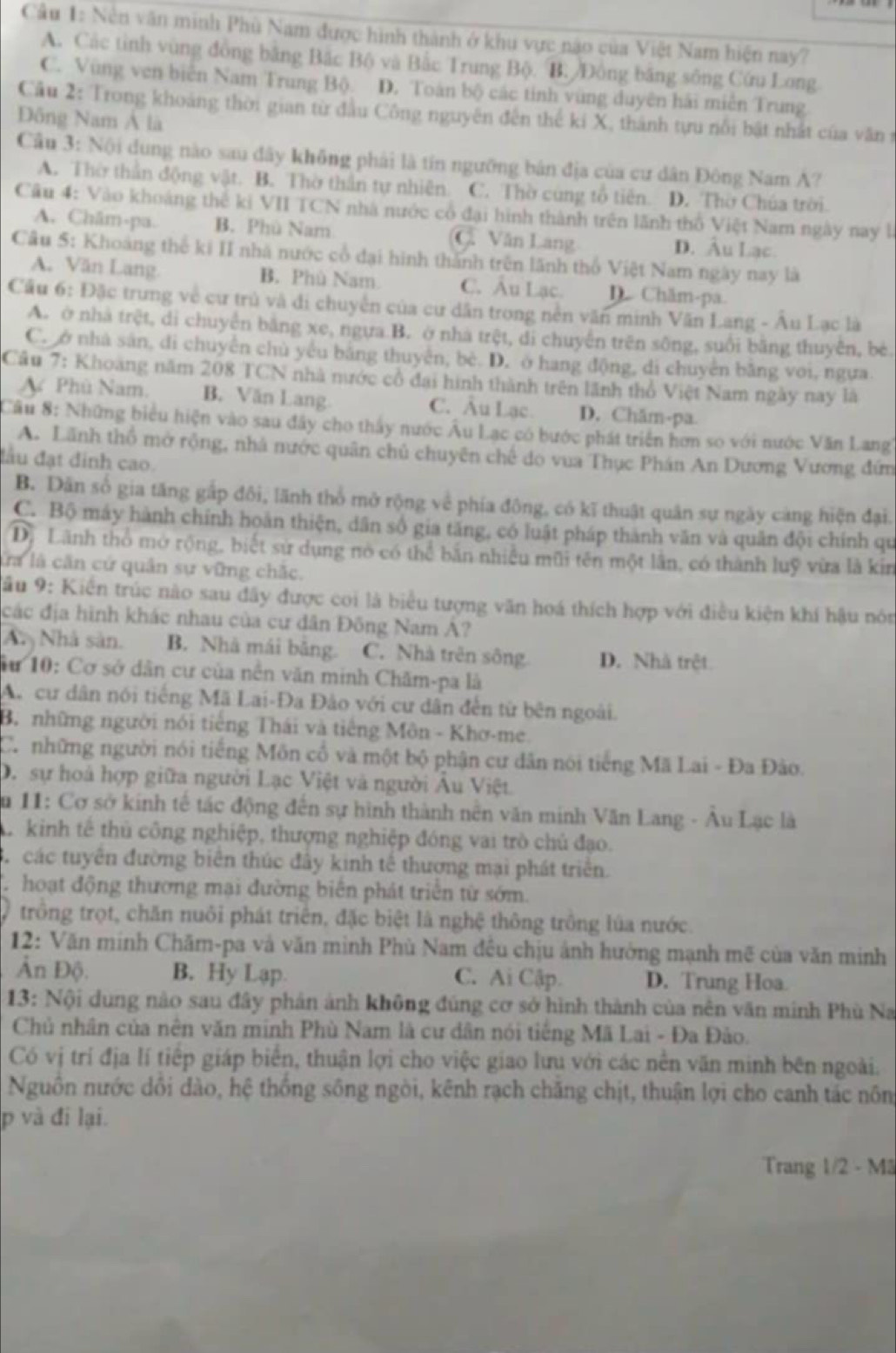 Cầu 1: Nền văn minh Phù Nam được hình thành ở khu vực nào của Việt Nam hiện nay?
A. Các tỉnh vùng đồng bằng Bắc Bộ và Bắc Trung Bộ. B. Đông băng sông Cứu Long
C. Vùng ven biên Nam Trung Bộ. D. Toán bộ các tính vùng duyên hải miễn Trung
Câu 2: Trong khoảng thời gian từ đầu Công nguyên đến thể kí X, thành tựu nổi bật nhất của văn
Đông Nam Á là
Câu 3: Nội dung nào sau đây không phải là tín ngưỡng bản địa của cư dân Đông Nam A?
A. Thờ thần động vật. B. Thờ thần tự nhiên. C. Thờ cùng tổ tiên. D. Thờ Chúa trời
Câu 4: Vào khoảng thể ki VII TCN nhà nước cổ đại hình thành trên lãnh thổ Việt Nam ngày nay là
A. Châm-pa. B. Phù Nam C. Văn Lang D. Âu Lạc.
Câu 5: Khoàng thế ki II nhà nước cổ đại hình thành trên lãnh thổ Việt Nam ngày nay là
A. Văn Lang. B. Phù Nam. C. Âu Lạc. D. Châm-pa.
Cầu 6: Đặc trung về cư trù và di chuyển của cư dân trong nền văn minh Văn Lang - Âu Lạc là
A. ở nhà trệt, di chuyên bằng xe, ngựa B. ở nhà trệt, di chuyến trên sông, suổi bằng thuyên, bé
C. ở nhà sân, di chuyển chủ yêu bằng thuyên, bè. D. ở hang động, di chuyên bằng voi, ngựa.
Cầu 7: Khoang năm 208 TCN nhà nước cổ đai hình thành trên lãnh thổ Việt Nam ngày nay là
A Phù Nam. B. Văn Lang C. Âu Lạc. D. Chăm-pa.
Câu 8: Những biểu hiện vào sau đây cho thấy nước Âu Lạc có bước phát triển hơn so với nước Văn Lang
A. Lãnh thổ mở rộng, nhà nước quân chủ chuyên chế do vua Thục Phán An Dương Vương đứn
đầu đạt đinh cao.
B. Dân số gia tăng gấp đôi, lãnh thổ mở rộng về phía đông, có kĩ thuật quân sự ngày càng hiện đại.
C. Bộ máy hành chính hoàn thiện, dân số gia tăng, có luật pháp thành văn và quân đội chính qu
Dộ Lãnh thổ mở rộng, biết sử dụng nó có thể bắn nhiều mũi tên một lần, có thành luỹ vừa là kin
la là căn cử quân sự vững chắc.
Sâu 9: Kiến trúc nào sau đây được coi là biểu tượng văn hoá thích hợp với điều kiện khí hậu nón
các địa hình khác nhau của cư dân Đông Nam A?
An Nhà sản. B. Nhà mái bāng. C. Nhà trên sông D. Nhà trệt
âừ 10: Cơ sở dân cư của nền văn minh Chăm-pa là
A. cư dân nói tiếng Mã Lai-Đa Đào với cư dân đến từ bên ngoài.
B. những người nói tiếng Thái và tiếng Môn - Khơ-me.
C.những người nói tiếng Môn cổ và một bộ phận cư dân nói tiếng Mã Lai - Đa Đào.
D. sự hoả hợp giữa người Lạc Việt và người Âu Việt
Âu 11: Cơ sở kính tế tác động đến sự hình thành nên văn minh Văn Lang - Âu Lạc là
A kinh tế thủ công nghiệp, thượng nghiệp đóng vai trò chủ đạo.
B. các tuyên đường biên thúc đây kinh tế thương mại phát triển.
hoạt động thương mại đường biên phát triển từ sớm.
trông trọt, chăn nuôi phát triên, đặc biệt là nghệ thông trông lúa nước.
12: Văn minh Chăm-pa và văn mình Phù Nam đều chịu ảnh hưởng mạnh mẽ của văn minh
Ấn Độ. B. Hy Lạp. C. Ai Cập D. Trung Hoa.
13: Nội dung nào sau đây phản ảnh không đúng cơ sở hình thành của nên văn minh Phù Na
Chủ nhân của nên văn minh Phù Nam là cư dân nói tiếng Mã Lai - Đa Đảo.
Có vị trí địa lí tiếp giáp biển, thuận lợi cho việc giao lưu với các nền văn minh bên ngoài.
Nguồn nước dổi đào, hệ thống sông ngòi, kênh rạch chăng chịt, thuận lợi cho canh tác nông
p và đi lại.
Trang 1/2 - Mã