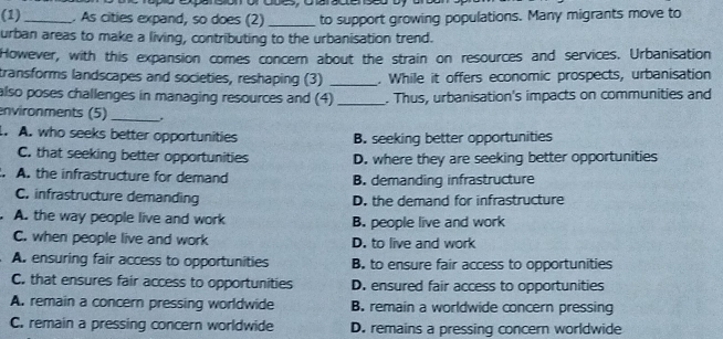 (1) _. As cities expand, so does (2) _to support growing populations. Many migrants move to
urban areas to make a living, contributing to the urbanisation trend.
However, with this expansion comes concern about the strain on resources and services. Urbanisation
transforms landscapes and societies, reshaping (3) _. While it offers economic prospects, urbanisation
also poses challenges in managing resources and (4) _. Thus, urbanisation's impacts on communities and
environments (5) _.
. A. who seeks better opportunities B. seeking better opportunities
C. that seeking better opportunities D. where they are seeking better opportunities
A. the infrastructure for demand B. demanding infrastructure
C. infrastructure demanding D. the demand for infrastructure
A. the way people live and work B. people live and work
C. when people live and work D. to live and work
A. ensuring fair access to opportunities B. to ensure fair access to opportunities
C. that ensures fair access to opportunities D. ensured fair access to opportunities
A. remain a concern pressing worldwide B. remain a worldwide concern pressing
C. remain a pressing concern worldwide D. remains a pressing concern worldwide