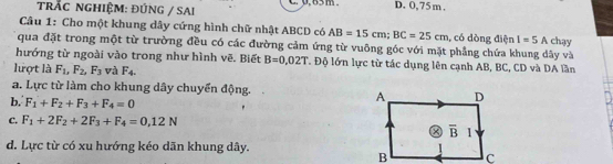 trÁC nGHIệM: ĐÚNG / SAi p, 65m D. 0,75 m ,
Câu 1: Cho một khung dây cứng hình chữ nhật ABCD có AB=15cm; BC=25cm , có dòng điện I=5A chạy
qua đặt trong một từ trường đều có các đường cảm ứng từ vuông góc với mặt phẳng chứa khung dây và
hướng từ ngoài vào trong như hình vẽ. Biết B=0,02T T Độ lớn lực từ tác dụng lên cạnh AB, BC, CD và DA lần
lượt là F_1, F_2, F_3 và F_4.
a. Lực từ làm cho khung dây chuyển động. D
b. F_1+F_2+F_3+F_4=0
A
C. F_1+2F_2+2F_3+F_4=0,12N
a overline B 1
d. Lực từ có xu hướng kéo dãn khung dây.
B c