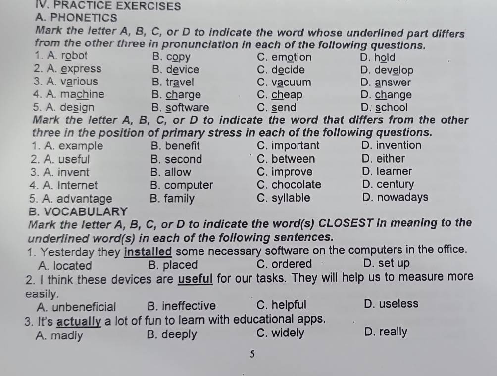 PRACTICE EXERCISES
A. PHONETICS
Mark the letter A, B, C, or D to indicate the word whose underlined part differs
from the other three in pronunciation in each of the following questions.
1. A. robot B. copy C. emotion D. hold
2. A. express B. device C. decide D. develop
3. A. various B. travel C. vacuum D. answer
4. A. machine B. charge C. cheap D. change
5. A. design B. software C. send D. school
Mark the letter A, B, C, or D to indicate the word that differs from the other
three in the position of primary stress in each of the following questions.
1. A. example B. benefit C. important D. invention
2. A. useful B. second C. between D. either
3. A. invent B. allow C. improve D. learner
4. A. Internet B. computer C. chocolate D. century
5. A. advantage B. family C. syllable D. nowadays
B. VOCABULARY
Mark the letter A, B, C, or D to indicate the word(s) CLOSEST in meaning to the
underlined word(s) in each of the following sentences.
1. Yesterday they installed some necessary software on the computers in the office.
A. located B. placed C. ordered D. set up
2. I think these devices are useful for our tasks. They will help us to measure more
easily.
A. unbeneficial B. ineffective C. helpful D. useless
3. It's actually a lot of fun to learn with educational apps.
A. madly B. deeply C. widely D. really
5