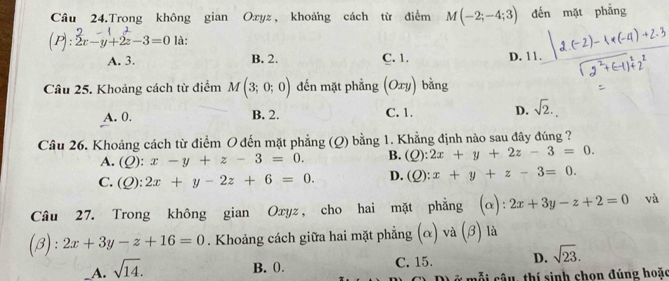 Câu 24.Trong không gian Oxyz, khoảng cách từ điểm M(-2;-4;3) đến mặt phẳng
(P): -y+2-3=0 là:
A. 3. B. 2. C. 1. D. 11.
Câu 25. Khoảng cách từ điểm M(3;0;0) đến mặt phẳng (Oxy) bằng
A. 0. B. 2. D. sqrt(2).
C. 1.
Câu 26. Khoảng cách từ điểm O đến mặt phẳng (Q) bằng 1. Khẳng định nào sau đây đúng ?
A. ( 2) : x-y+z-3=0.

B. (Q):2x+y+2z-3=0.
r ):2x+y-2z+6=0.
D. (Q):x+y+z-3=0. 

Câu 27. Trong không gian Oxyz, cho hai mặt phẳng (α): 2x+3y-z+2=0 và
(beta ):2x+3y-z+16=0. Khoảng cách giữa hai mặt phẳng (α) và (β) là
_A. sqrt(14).
B. 0. C. 15. D. sqrt(23). 
Ở m ỗ câ u, thí sinh chon đúng hoặc