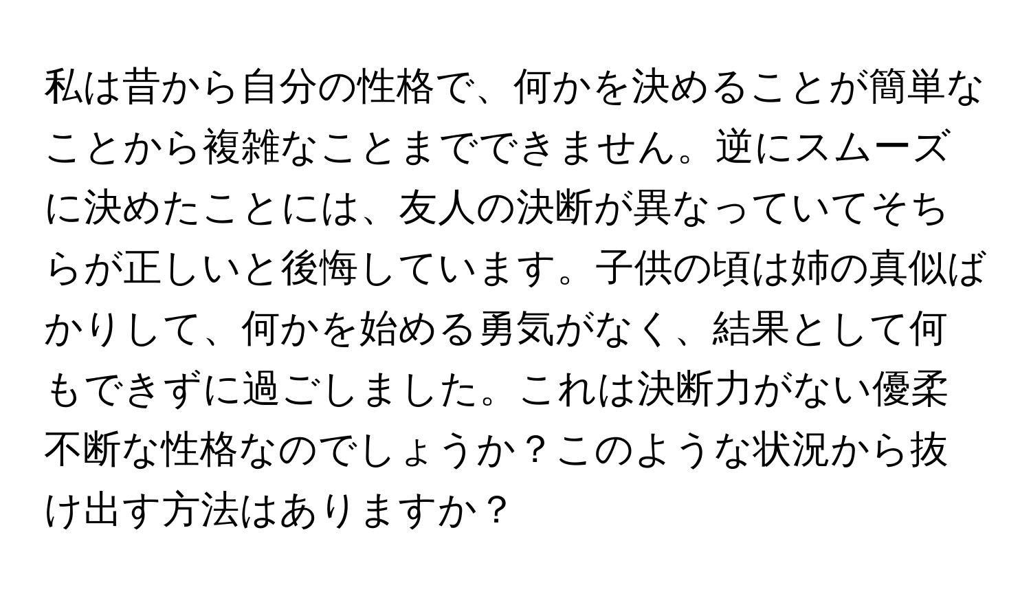 私は昔から自分の性格で、何かを決めることが簡単なことから複雑なことまでできません。逆にスムーズに決めたことには、友人の決断が異なっていてそちらが正しいと後悔しています。子供の頃は姉の真似ばかりして、何かを始める勇気がなく、結果として何もできずに過ごしました。これは決断力がない優柔不断な性格なのでしょうか？このような状況から抜け出す方法はありますか？