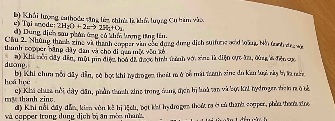 b) Khối lượng cathode tăng lên chính là khối lượng Cu bám vào.
c) Tại anode: 2H_2O+2eto 2H_2+O_2.
d) Dung dịch sau phản ứng có khối lượng tăng lên.
Câu 2. Nhúng thanh zinc và thanh copper vào cốc đựng dung dịch sulfuric acid loãng. Nối thanh zinc với
thanh copper bằng dây dan và cho đi qua một vôn kế.
a) Khi nối dây dân, một pin điện hoá đã được hình thành với zinc là diện cực âm, đông là điện cực
dương.
b) Khi chưa nối dây dẫn, có bọt khí hydrogen thoát ra ở bề mặt thanh zinc do kim loại này bị ăn môn
hoá học
c) Khi chưa nối dây dân, phần thanh zinc trong dung dịch bị hoà tan và bọt khí hydrogen thoát ra ở bề
mặt thanh zinc.
d) Khi nối dây dẫn, kim vôn kế bị lệch, bọt khí hydrogen thoát ra ở cả thanh copper, phần thanh zinc
và copper trong dung dịch bị ăn mòn nhanh.