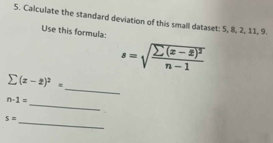 Calculate the standard deviation of this small dataset: 5, 8, 2, 11, 9. 
Use this formula:
s=sqrt(frac sumlimits (x-overline x))^2n-1
_
sumlimits (x-overline x)^2=
_
n-1=
_
s=