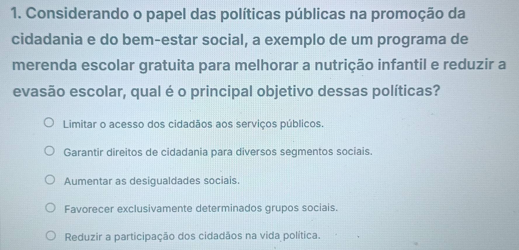 Considerando o papel das políticas públicas na promoção da
cidadania e do bem-estar social, a exemplo de um programa de
merenda escolar gratuita para melhorar a nutrição infantil e reduzir a
evasão escolar, qual é o principal objetivo dessas políticas?
Limitar o acesso dos cidadãos aos serviços públicos.
Garantir direitos de cidadania para diversos segmentos sociais.
Aumentar as desigualdades sociais.
Favorecer exclusivamente determinados grupos sociais.
Reduzir a participação dos cidadãos na vida política.