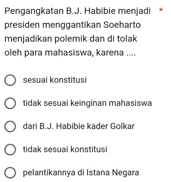 Pengangkatan B.J. Habibie menjadi *
presiden menggantikan Soeharto
menjadikan polemik dan di tolak
oleh para mahasiswa, karena ....
sesuai konstitusi
tidak sesuai keinginan mahasiswa
dari B.J. Habibie kader Golkar
tidak sesuai konstitusi
pelantikannya di Istana Negara