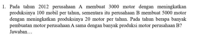 Pada tahun 2012 perusahaan A membuat 3000 motor dengan meningkatkan 
produksinya 100 mobil per tahun, sementara itu perusahaan B membuat 5000 motor 
dengan meningkatkan produksinya 20 motor per tahun. Pada tahun berapa banyak 
pembuatan motor perusahaan A sama dengan banyak produksi motor perusahaan B? 
Jawaban…