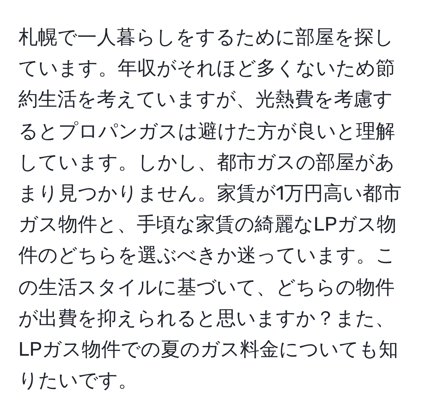 札幌で一人暮らしをするために部屋を探しています。年収がそれほど多くないため節約生活を考えていますが、光熱費を考慮するとプロパンガスは避けた方が良いと理解しています。しかし、都市ガスの部屋があまり見つかりません。家賃が1万円高い都市ガス物件と、手頃な家賃の綺麗なLPガス物件のどちらを選ぶべきか迷っています。この生活スタイルに基づいて、どちらの物件が出費を抑えられると思いますか？また、LPガス物件での夏のガス料金についても知りたいです。