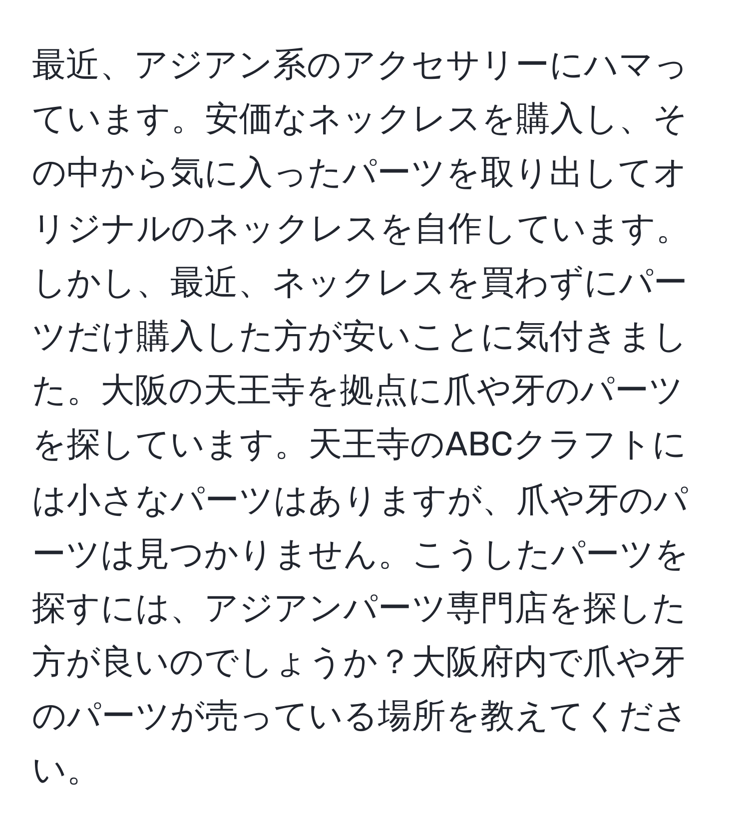 最近、アジアン系のアクセサリーにハマっています。安価なネックレスを購入し、その中から気に入ったパーツを取り出してオリジナルのネックレスを自作しています。しかし、最近、ネックレスを買わずにパーツだけ購入した方が安いことに気付きました。大阪の天王寺を拠点に爪や牙のパーツを探しています。天王寺のABCクラフトには小さなパーツはありますが、爪や牙のパーツは見つかりません。こうしたパーツを探すには、アジアンパーツ専門店を探した方が良いのでしょうか？大阪府内で爪や牙のパーツが売っている場所を教えてください。