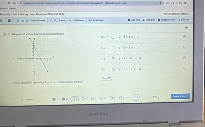 ☆ D ]
Vamstalle Googie S
Math Alg 1 Unit 3 Writing Linear Functions DEUA Fall 2024 Søyra Lozano Mosquera
11 (o Speak Options Zoom Line Reader lg Scratchped Add note Reference Question Guide Exit Tesn
3. The graph of a linear function is shown on the grid.
y+2=2(x+1)
y-2=2(x-1)
y+2=-2(x+1)
y-2=-2(x-1)
Clear All
Which equation in point-slope form is best represented by the graph?
C Previous Review & Suters