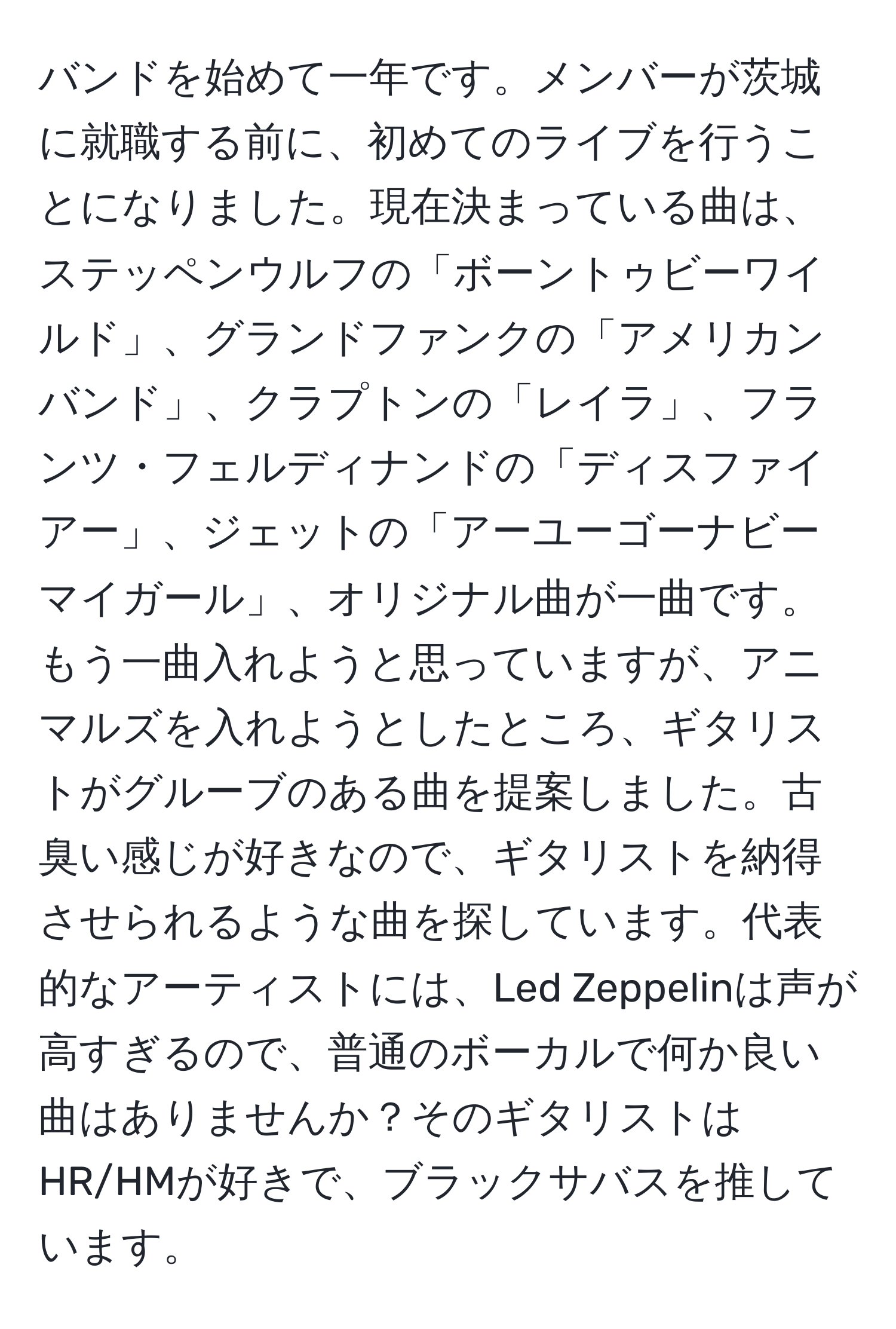 バンドを始めて一年です。メンバーが茨城に就職する前に、初めてのライブを行うことになりました。現在決まっている曲は、ステッペンウルフの「ボーントゥビーワイルド」、グランドファンクの「アメリカンバンド」、クラプトンの「レイラ」、フランツ・フェルディナンドの「ディスファイアー」、ジェットの「アーユーゴーナビーマイガール」、オリジナル曲が一曲です。もう一曲入れようと思っていますが、アニマルズを入れようとしたところ、ギタリストがグルーブのある曲を提案しました。古臭い感じが好きなので、ギタリストを納得させられるような曲を探しています。代表的なアーティストには、Led Zeppelinは声が高すぎるので、普通のボーカルで何か良い曲はありませんか？そのギタリストはHR/HMが好きで、ブラックサバスを推しています。