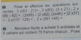 a Pose et effectue les opérations sui-
3* (63-21)=; 3* (63)-(3* 21); 2*
vantes : (95-82)=; (2* 95)-(2* 82), (2* 46)+(2* 37)
=; 3* (137-129)=; 2* (261+45)=. 
Monsieur Ayolo a acheté 5 ardoises et 
5 cahiers qui coûtent 75 francs chacun . Pose