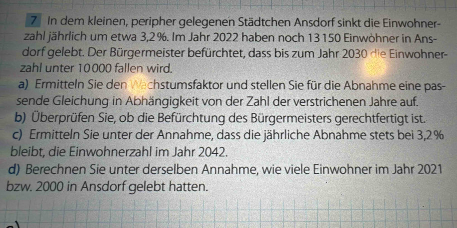 In dem kleinen, peripher gelegenen Städtchen Ansdorf sinkt die Einwohner- 
zahl jährlich um etwa 3,2%. Im Jahr 2022 haben noch 13150 Einwöhner in Ans- 
dorf gelebt. Der Bürgermeister befürchtet, dass bis zum Jahr 2030 die Einwohner- 
zahl unter 10000 fallen wird. 
a) Ermitteln Sie den Wachstumsfaktor und stellen Sie für die Abnahme eine pas- 
sende Gleichung in Abhängigkeit von der Zahl der verstrichenen Jahre auf. 
b) Überprüfen Sie, ob die Befürchtung des Bürgermeisters gerechtfertigt ist. 
c) Ermitteln Sie unter der Annahme, dass die jährliche Abnahme stets bei 3,2%
bleibt, die Einwohnerzahl im Jahr 2042. 
d) Berechnen Sie unter derselben Annahme, wie viele Einwohner im Jahr 2021 
bzw. 2000 in Ansdorf gelebt hatten.