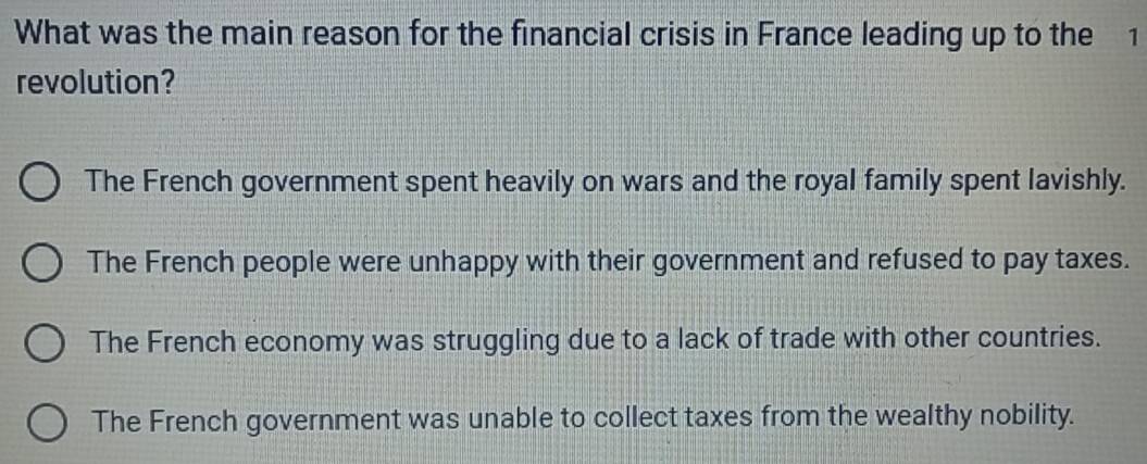 What was the main reason for the financial crisis in France leading up to the 1
revolution?
The French government spent heavily on wars and the royal family spent lavishly.
The French people were unhappy with their government and refused to pay taxes.
The French economy was struggling due to a lack of trade with other countries.
The French government was unable to collect taxes from the wealthy nobility.