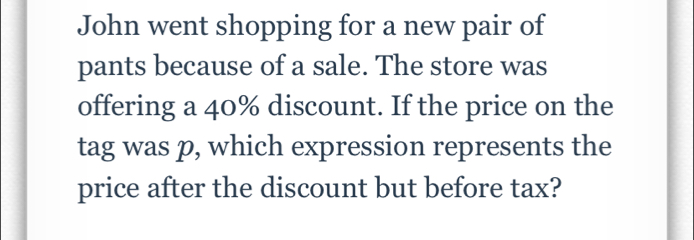 John went shopping for a new pair of 
pants because of a sale. The store was 
offering a 40% discount. If the price on the 
tag was p, which expression represents the 
price after the discount but before tax?