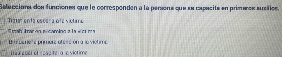 Selecciona dos funciones que le corresponden a la persona que se capacita en primeros auxilios.
Tratar en la escena a la víctima
Estabilizar en el camino a la víctima
Brindarle la primera atención a la víctima
Trasladar al hospital a la víctima