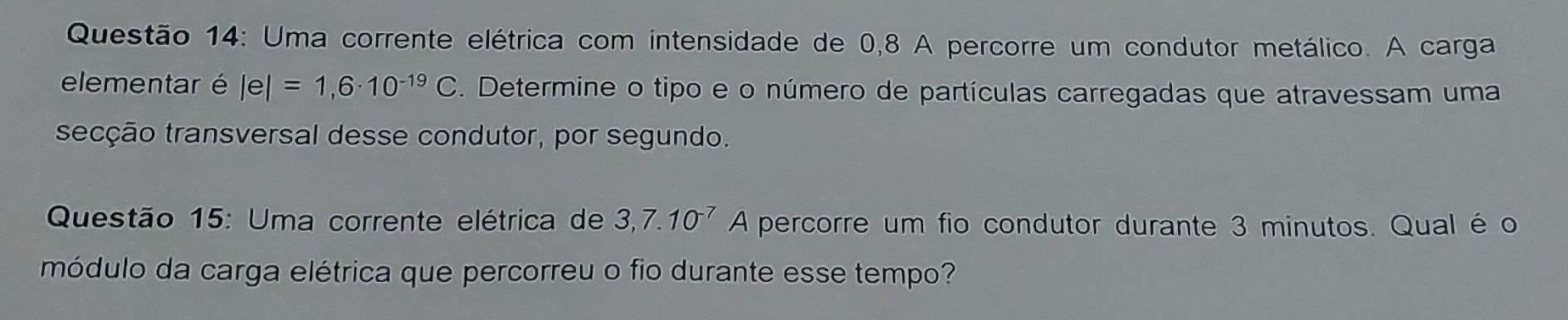 Uma corrente elétrica com intensidade de 0,8 A percorre um condutor metálico. A carga 
elementar é |e|=1,6· 10^(-19)C. Determine o tipo e o número de partículas carregadas que atravessam uma 
secção transversal desse condutor, por segundo. 
Questão 15: Uma corrente elétrica de 3,7.10^(-7)A percorre um fio condutor durante 3 minutos. Qual é o 
módulo da carga elétrica que percorreu o fio durante esse tempo?