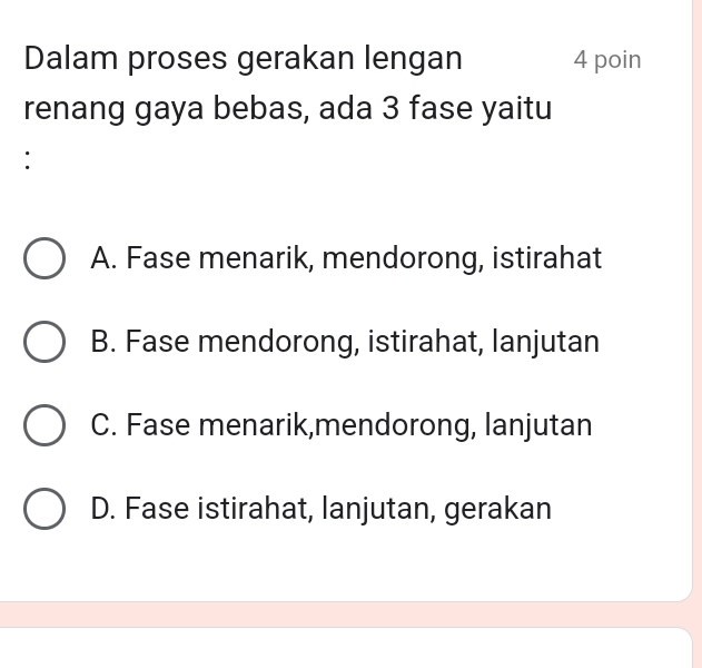 Dalam proses gerakan lengan 4 poin
renang gaya bebas, ada 3 fase yaitu
:
A. Fase menarik, mendorong, istirahat
B. Fase mendorong, istirahat, lanjutan
C. Fase menarik,mendorong, lanjutan
D. Fase istirahat, lanjutan, gerakan