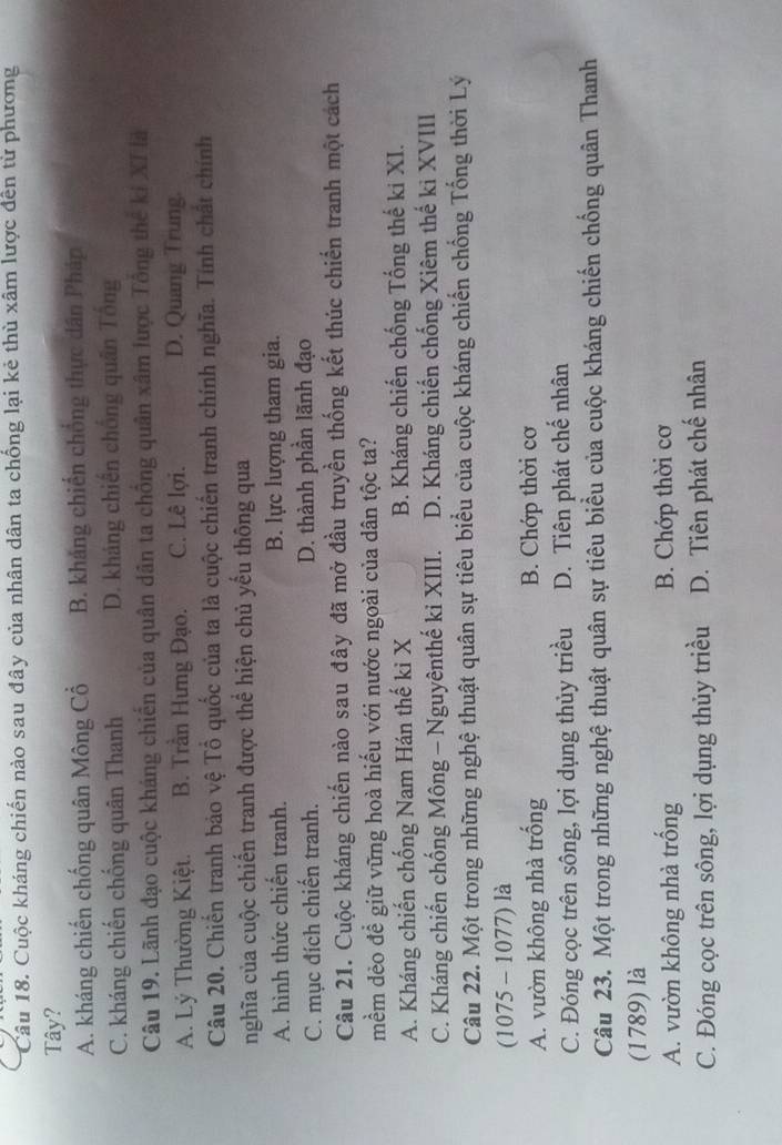 Cuộc kháng chiến nào sau đây của nhân dân ta chống lại kẻ thù xâm lược đến từ phương
Tây?
A. kháng chiến chống quân Mông Cổ B. kháng chiến chống thực dân Pháp
C. kháng chiến chống quân Thanh D. kháng chiến chống quân Tổng
Câu 19. Lãnh đạo cuộc kháng chiến của quân dân ta chồng quân xâm lược Tông thế ki XI là
A. Lý Thường Kiệt. B. Trần Hưng Đạo. C. Lê lợi. D. Quang Trung.
Câu 20. Chiến tranh bảo vệ Tổ quốc của ta là cuộc chiến tranh chính nghĩa. Tính chất chính
nghĩa của cuộc chiến tranh được thể hiện chủ yếu thông qua
A. hình thức chiến tranh. B. lực lượng tham gia.
C. mục đích chiến tranh. D. thành phần lãnh đạo
Câu 21. Cuộc kháng chiến nào sau đây đã mở đầu truyền thống kết thúc chiến tranh một cách
mềm dẻo để giữ vững hoà hiếu với nước ngoài của dân tộc ta?
A. Kháng chiến chống Nam Hán thế kỉ X B. Kháng chiến chống Tống thế ki XI.
C. Kháng chiến chống Mông - Nguyênthế ki XIII. D. Kháng chiến chống Xiêm thế ki XVIII
Câu 22. Một trong những nghệ thuật quân sự tiêu biểu của cuộc kháng chiến chống Tổng thời Lý
(1075 - 1077) là
A. vườn không nhà trống B. Chớp thời cơ
C. Đóng cọc trên sông, lợi dụng thủy triều D. Tiên phát chế nhân
Câu 23. Một trong những nghệ thuật quân sự tiêu biểu của cuộc kháng chiến chống quân Thanh
(1789) là
A. vườn không nhà trống B. Chớp thời cơ
C. Đóng cọc trên sông, lợi dụng thủy triều D. Tiên phát chế nhân