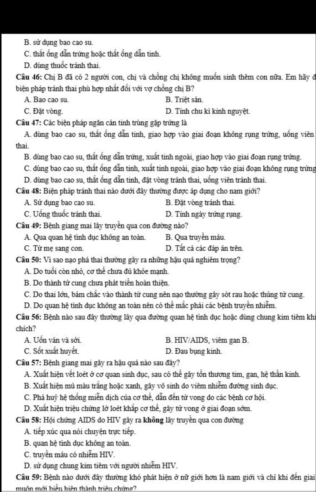 B. sử dụng bao cao su.
C. thắt ống dẫn trứng hoặc thắt ổng dẫn tinh.
D. dùng thuốc tránh thai.
Câu 46: Chị B đã có 2 người con, chị và chồng chị không muồn sinh thêm con nữa. Em hãy đ
biện pháp tránh thai phù hợp nhất đổi với vợ chồng chị B?
A. Bao cao su. B. Triệt sản.
C. Đặt vòng. D. Tính chu kì kinh nguyệt.
Cầu 47: Các biện pháp ngăn cản tinh trùng gặp trứng là
A. dùng bao cao su, thắt ổng dẫn tinh, giao hợp vào giai đoạn không rụng trứng, uổng viên
thai.
B. dùng bao cao su, thắt ống dẫn trứng, xuất tinh ngoài, giao hợp vào giai đoạn rụng trứng.
C. dùng bao cao su, thắt ống dẫn tinh, xuất tinh ngoài, giao hợp vào giai đoạn không rụng trứng
D. dùng bao cao su, thắt ổng dẫn tinh, đặt vòng tránh thai, uống viên tránh thai.
Câu 48: Biện pháp tránh thai nào đưới đây thường được áp dụng cho nam giới?
A. Sử dụng bao cao su. B. Đặt vòng tránh thai.
C. Uống thuốc tránh thai. D. Tính ngày trứng rụng.
Cầu 49: Bệnh giang mai lây truyền qua con đường nào?
A. Qua quan hệ tình dục không an toàn. B. Qua truyền máu.
C. Từ mẹ sang con. D. Tất cả các đáp án trên.
Câu 50: Vì sao nạo phá thai thường gây ra những hậu quả nghiêm trọng?
A. Do tuổi còn nhỏ, cơ thể chưa đủ khỏe mạnh.
B. Do thành tử cung chưa phát triển hoàn thiện.
C. Do thai lớn, bám chắc vào thành tử cung nên nạo thường gây sót rau hoặc thủng tử cung.
D. Do quan hệ tình dục không an toàn nên có thể mắc phải các bệnh truyền nhiễm.
Câu 56: Bệnh nào sau đây thường lây qua đường quan hệ tình dục hoặc dùng chung kim tiêm khi
chích?
A. Uốn ván và sởi. B. HIV/AIDS, viêm gan B.
C. Sốt xuất huyết. D. Đau bụng kinh.
Câu 57: Bệnh giang mai gây ra hậu quả nào sau đây?
A. Xuất hiện vết loét ở cơ quan sinh dục, sau có thể gây tổn thương tim, gan, hệ thần kinh.
B. Xuất hiện mủ màu trắng hoặc xanh, gây vô sinh do viêm nhiễm đường sinh dục.
C. Phá huỷ hệ thống miễn dịch của cơ thể, dẫn đến tử vong do các bệnh cơ hội.
D. Xuất hiện triệu chứng lở loét khắp cơ thể, gây tử vong ở giai đoạn sớm.
Câu 58: Hội chứng AIDS do HIV gây ra không lây truyền qua con đường
A. tiếp xúc qua nói chuyện trực tiếp.
B. quan hệ tình đục không an toàn.
C. truyền máu có nhiễm HIV.
D. sử dụng chung kim tiêm với người nhiễm HIV.
Câu 59: Bệnh nào dưới đây thường khó phát hiện ở nữ giới hơn là nam giới và chỉ khi đến giai
muôn mới biểu hiện thành triều chứng?