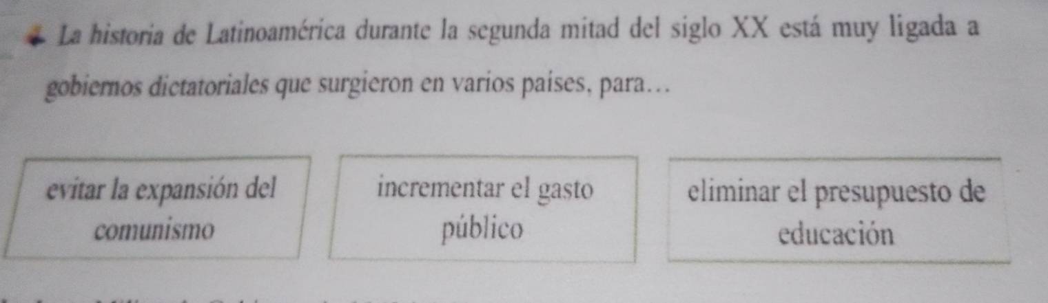 La historia de Latinoamérica durante la segunda mitad del siglo XX está muy ligada a
gobiernos dictatoriales que surgieron en varios países, para….
evitar la expansión del incrementar el gasto eliminar el presupuesto de
comunismo público educación